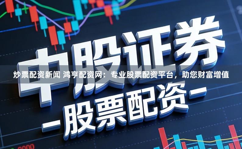 炒票配资新闻 鸿亨配资网：专业股票配资平台，助您财富增值