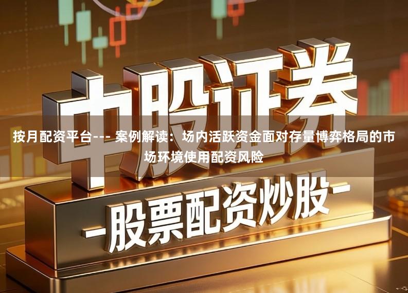 按月配资平台--- 案例解读：场内活跃资金面对存量博弈格局的市场环境使用配资风险