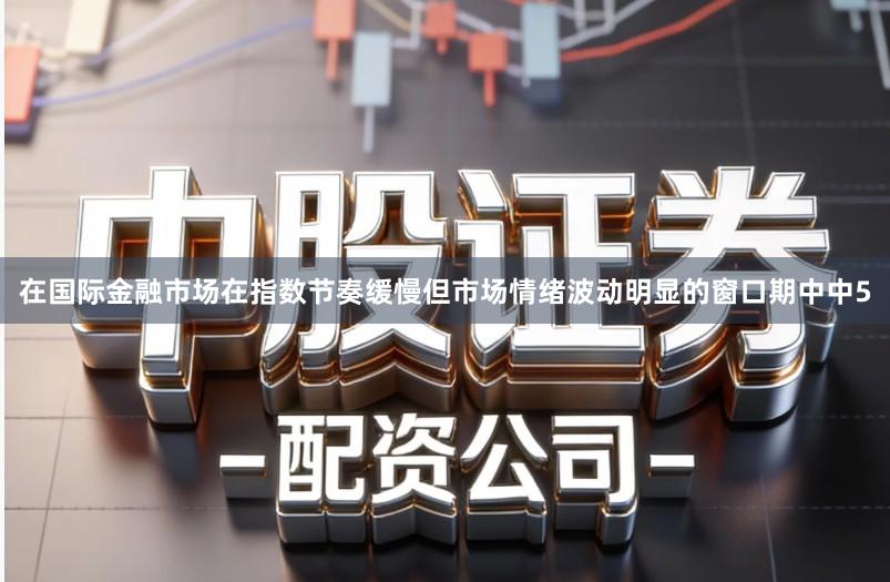 在国际金融市场在指数节奏缓慢但市场情绪波动明显的窗口期中中5