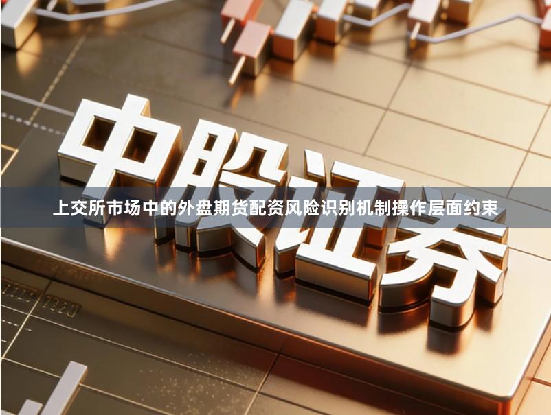 上交所市场中的外盘期货配资风险识别机制操作层面约束