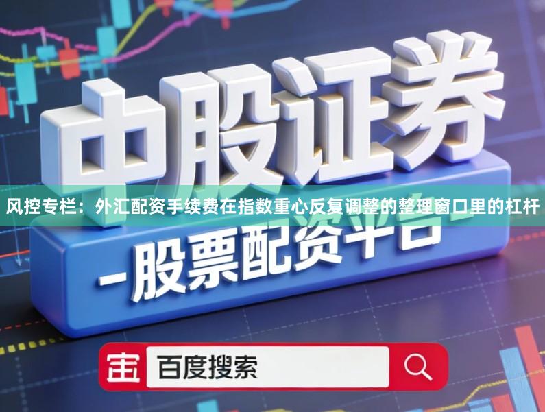 风控专栏：外汇配资手续费在指数重心反复调整的整理窗口里的杠杆