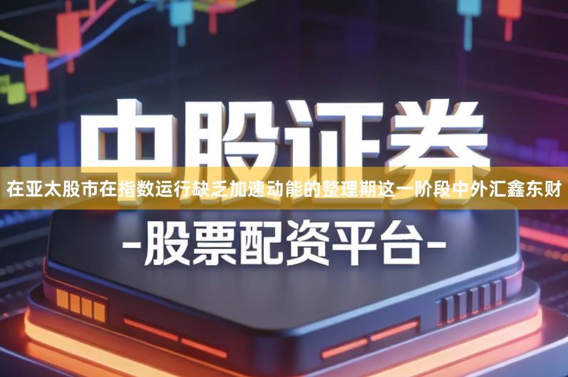在亚太股市在指数运行缺乏加速动能的整理期这一阶段中外汇鑫东财